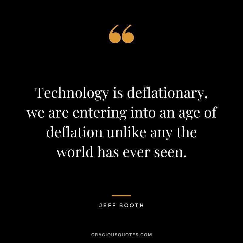 Technology is deflationary, we are entering into an age of deflation unlike any the world has ever seen.