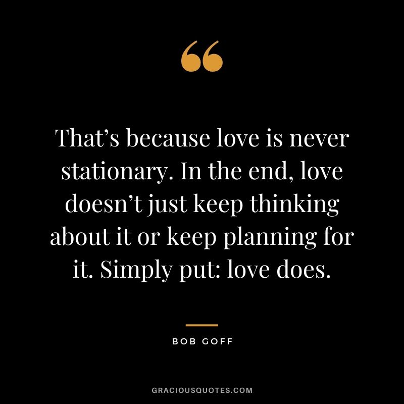 That’s because love is never stationary. In the end, love doesn’t just keep thinking about it or keep planning for it. Simply put: love does.