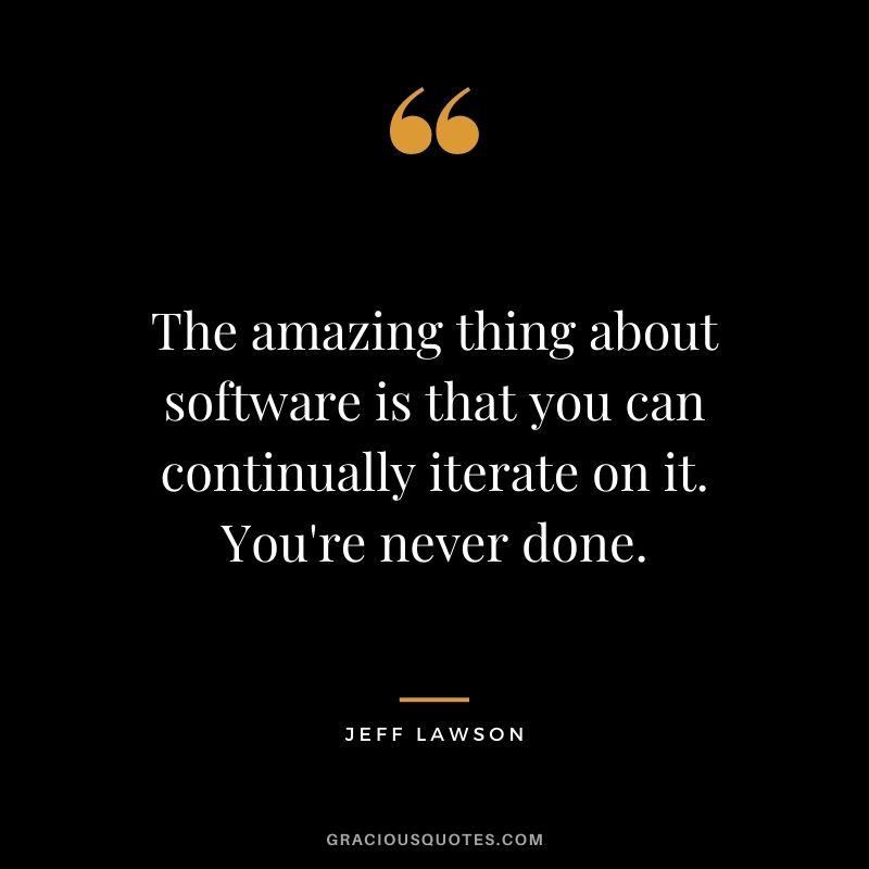 The amazing thing about software is that you can continually iterate on it. You're never done.