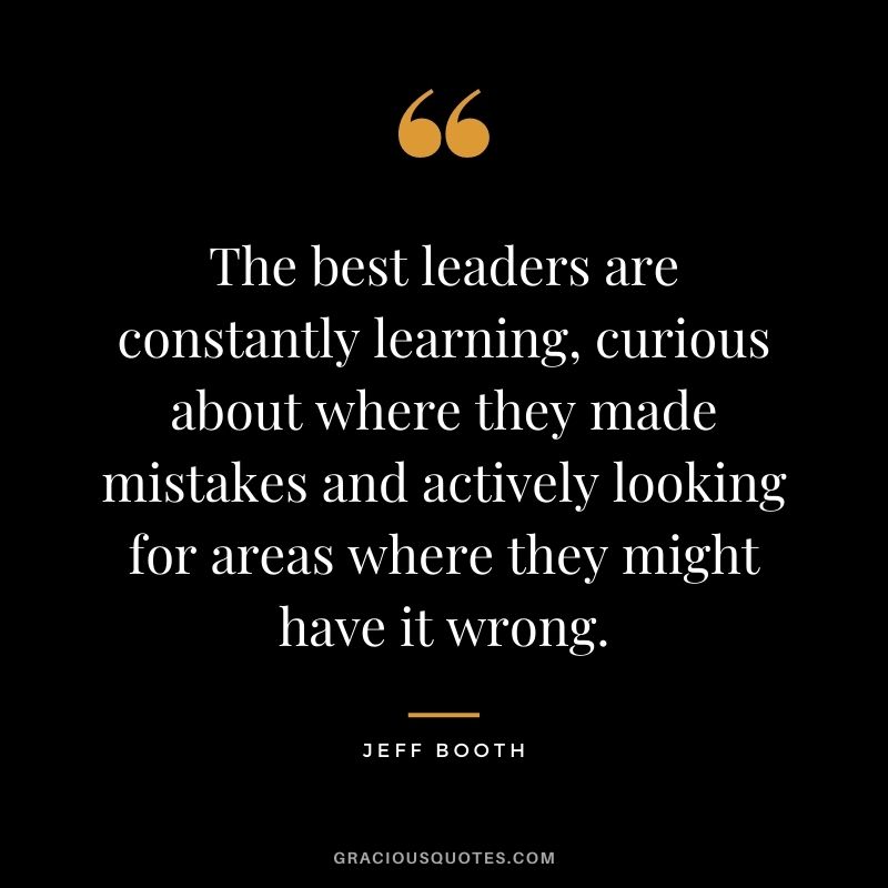 The best leaders are constantly learning, curious about where they made mistakes and actively looking for areas where they might have it wrong.