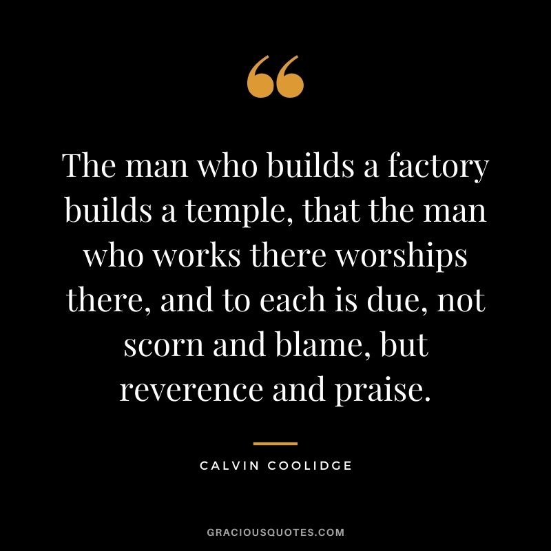 The man who builds a factory builds a temple, that the man who works there worships there, and to each is due, not scorn and blame, but reverence and praise.