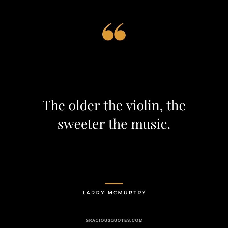 The older the violin, the sweeter the music.