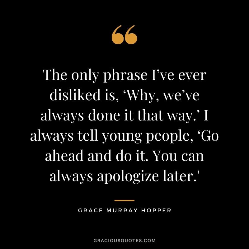 The only phrase I’ve ever disliked is, ‘Why, we’ve always done it that way.’ I always tell young people, ‘Go ahead and do it. You can always apologize later.'