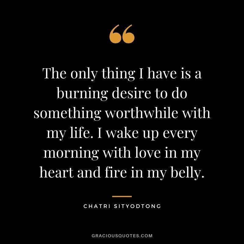 The only thing I have is a burning desire to do something worthwhile with my life. I wake up every morning with love in my heart and fire in my belly.