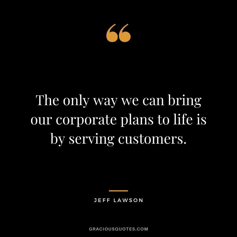 The only way we can bring our corporate plans to life is by serving customers.