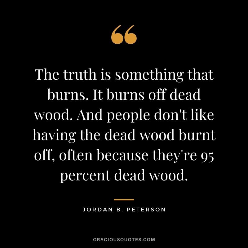 The truth is something that burns. It burns off dead wood. And people don't like having the dead wood burnt off, often because they're 95 percent dead wood.