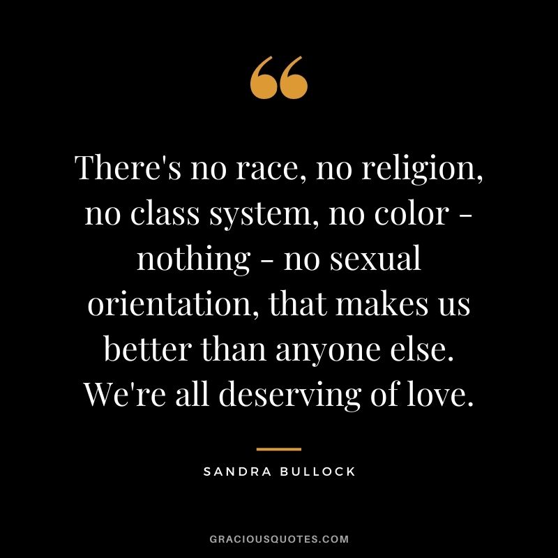 There's no race, no religion, no class system, no color - nothing - no sexual orientation, that makes us better than anyone else. We're all deserving of love.