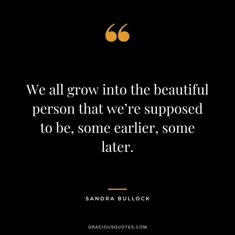 We all grow into the beautiful person that we’re supposed to be, some earlier, some later.