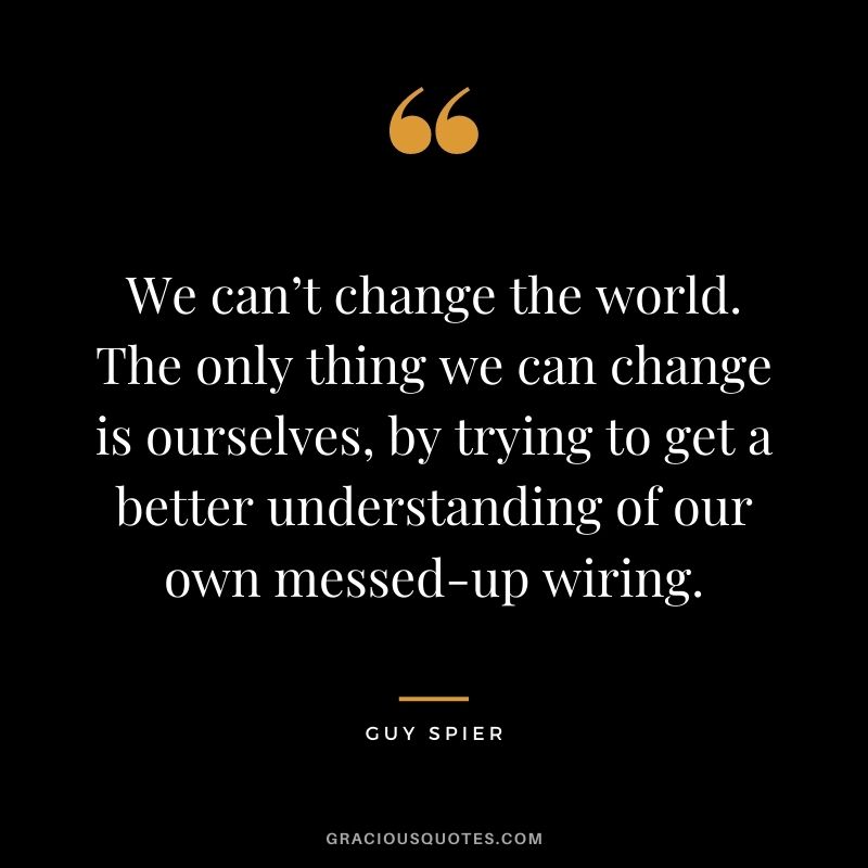 We can’t change the world. The only thing we can change is ourselves, by trying to get a better understanding of our own messed-up wiring.