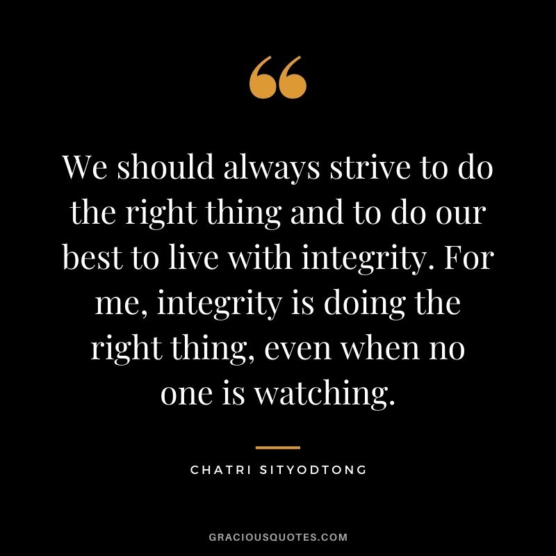 We should always strive to do the right thing and to do our best to live with integrity. For me, integrity is doing the right thing, even when no one is watching.