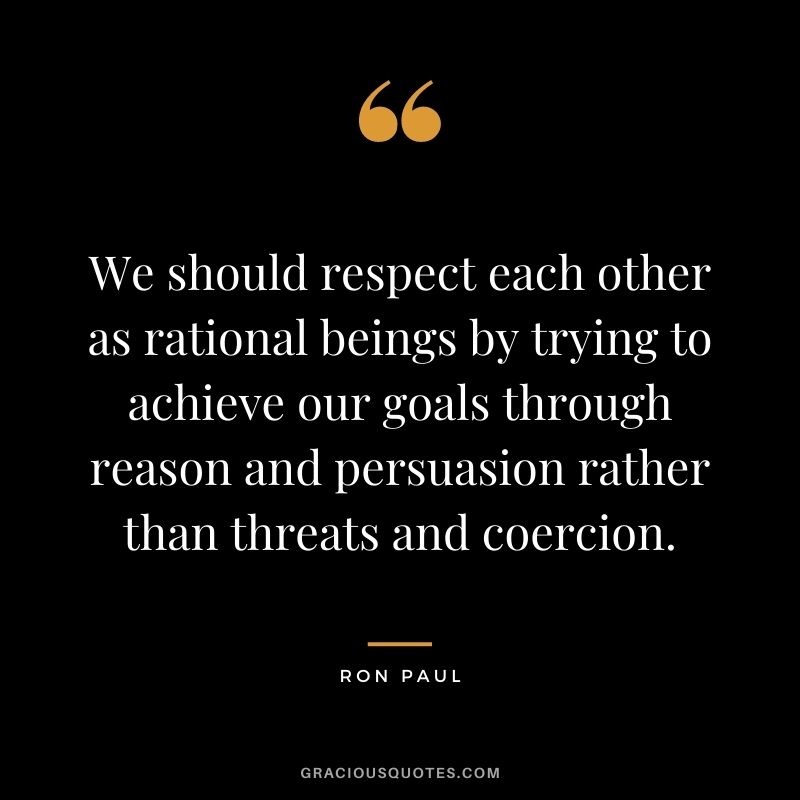 We should respect each other as rational beings by trying to achieve our goals through reason and persuasion rather than threats and coercion.