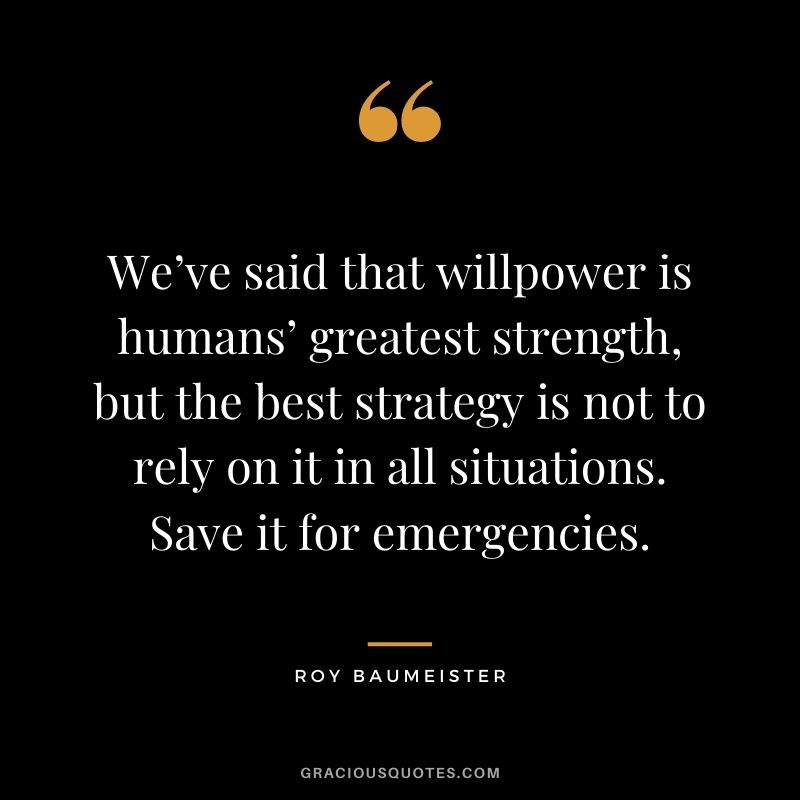 We’ve said that willpower is humans’ greatest strength, but the best strategy is not to rely on it in all situations. Save it for emergencies.