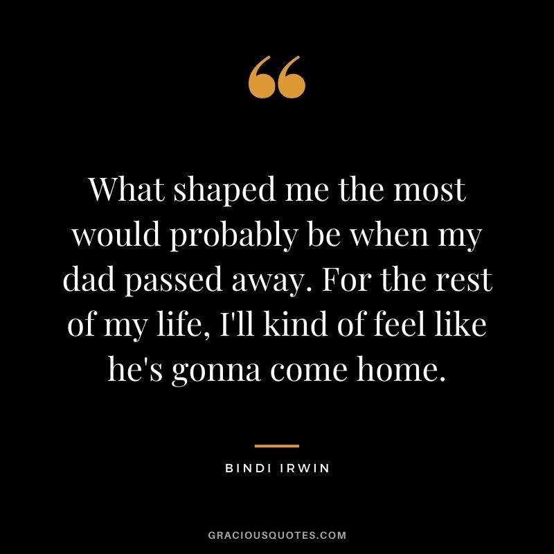 What shaped me the most would probably be when my dad passed away. For the rest of my life, I'll kind of feel like he's gonna come home.