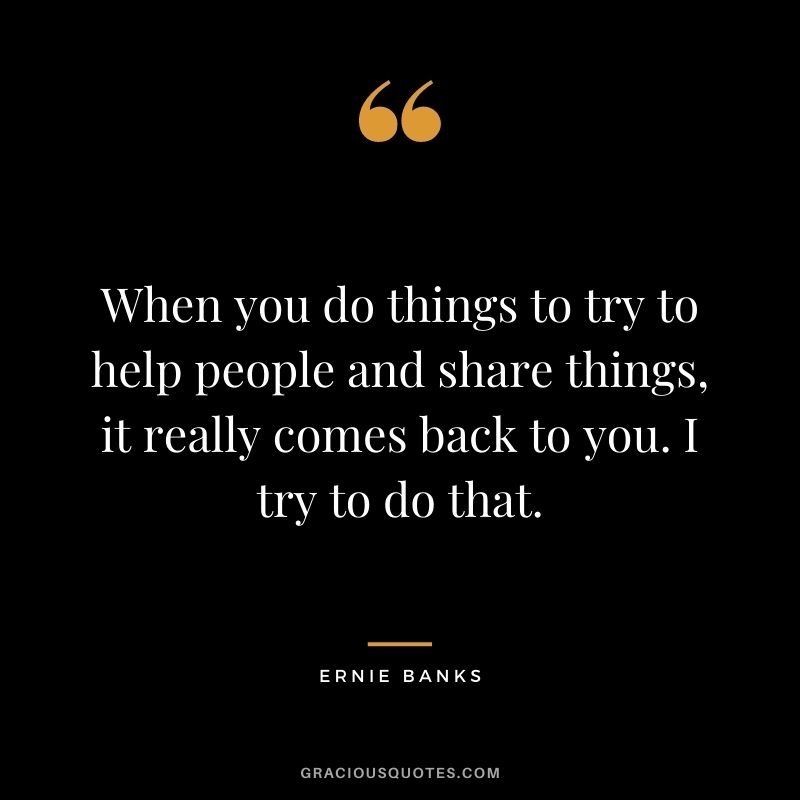When you do things to try to help people and share things, it really comes back to you. I try to do that.