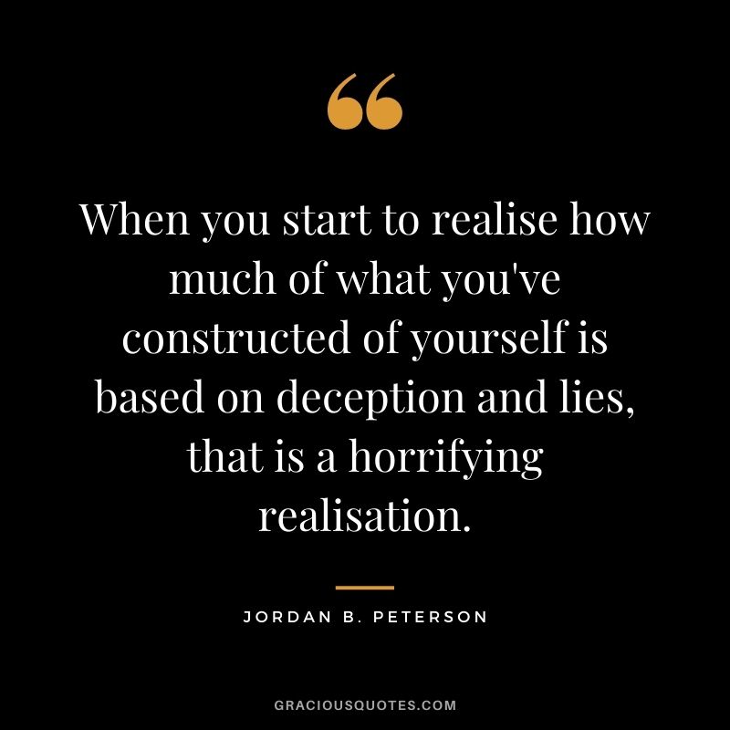 When you start to realise how much of what you've constructed of yourself is based on deception and lies, that is a horrifying realisation.