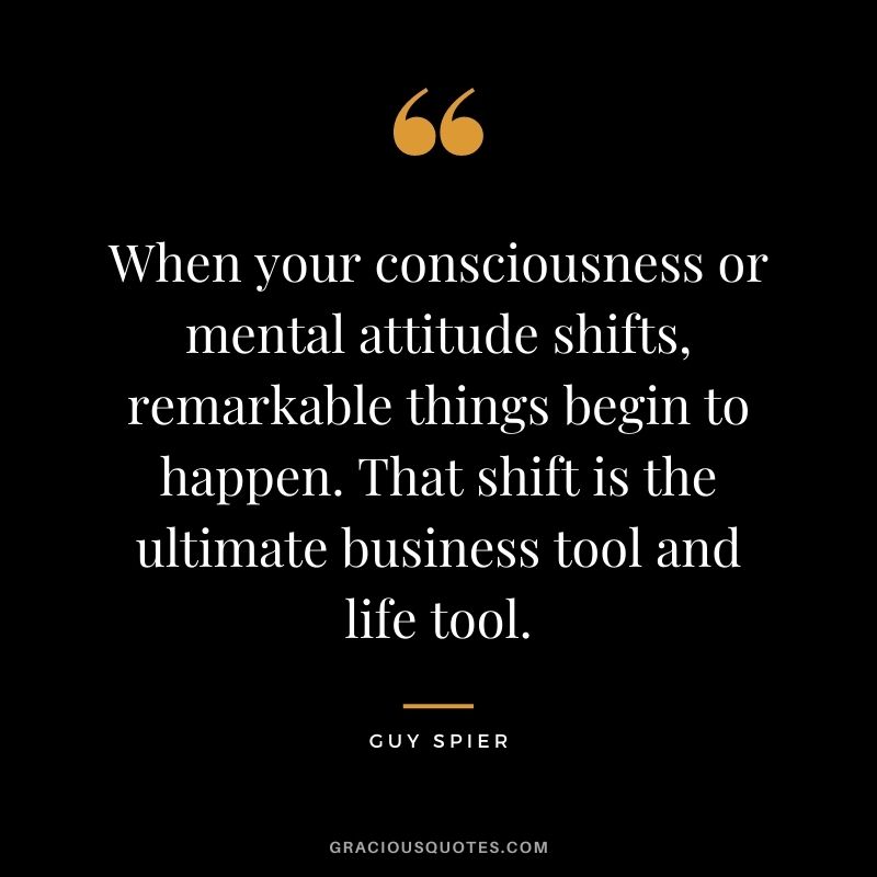 When your consciousness or mental attitude shifts, remarkable things begin to happen. That shift is the ultimate business tool and life tool.