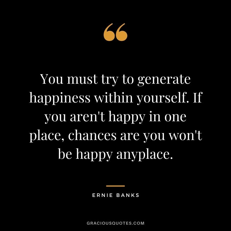 You must try to generate happiness within yourself. If you aren't happy in one place, chances are you won't be happy anyplace.