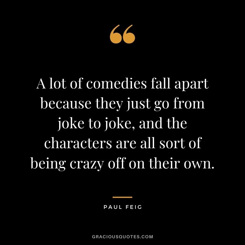 A lot of comedies fall apart because they just go from joke to joke, and the characters are all sort of being crazy off on their own.