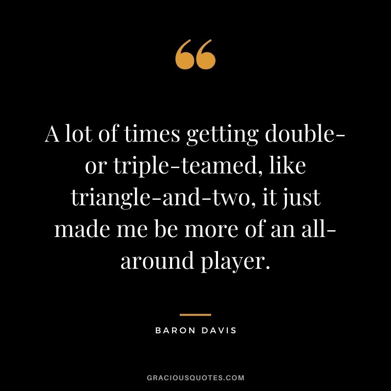 A lot of times getting double- or triple-teamed, like triangle-and-two, it just made me be more of an all-around player.