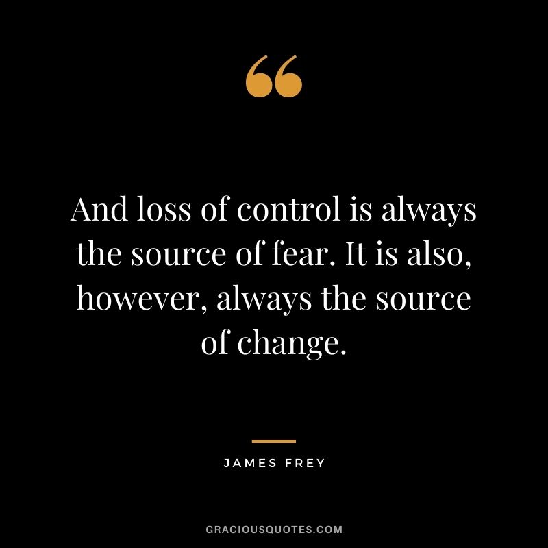 And loss of control is always the source of fear. It is also, however, always the source of change.
