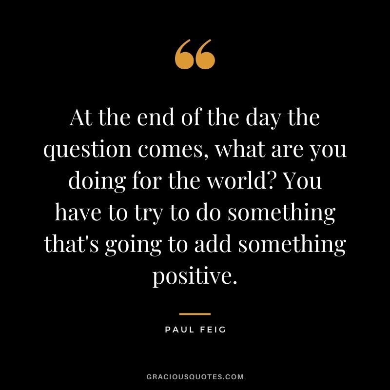 At the end of the day the question comes, what are you doing for the world You have to try to do something that's going to add something positive.