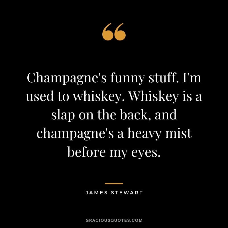 Champagne's funny stuff. I'm used to whiskey. Whiskey is a slap on the back, and champagne's a heavy mist before my eyes.