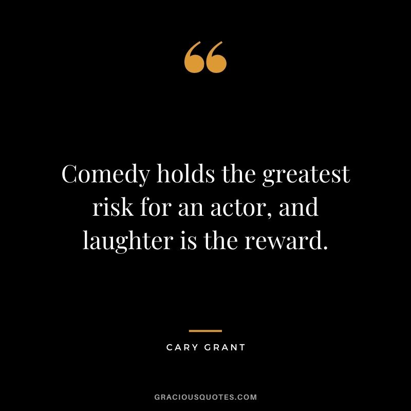 Comedy holds the greatest risk for an actor, and laughter is the reward.