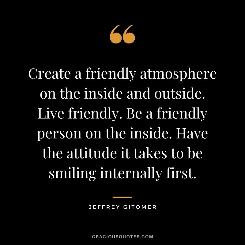Create a friendly atmosphere on the inside and outside. Live friendly. Be a friendly person on the inside. Have the attitude it takes to be smiling internally first.