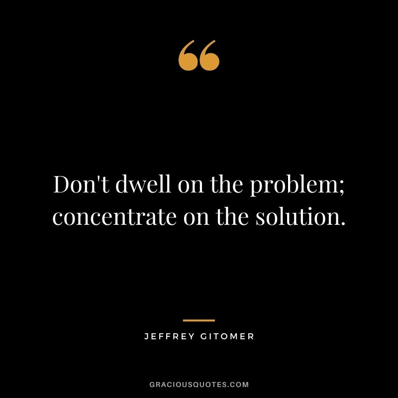 Don't dwell on the problem; concentrate on the solution.