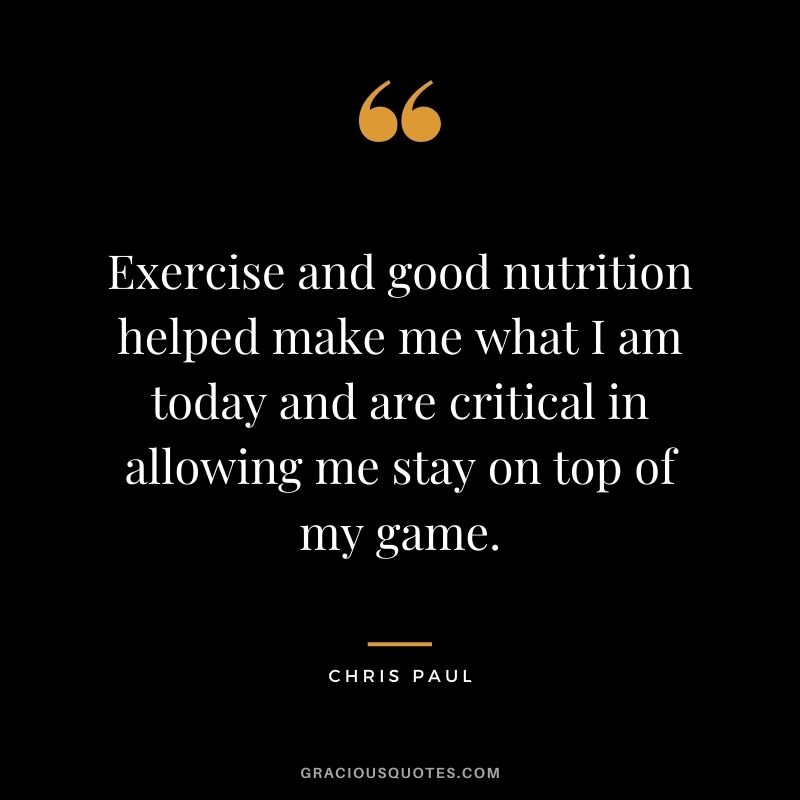Exercise and good nutrition helped make me what I am today and are critical in allowing me stay on top of my game.