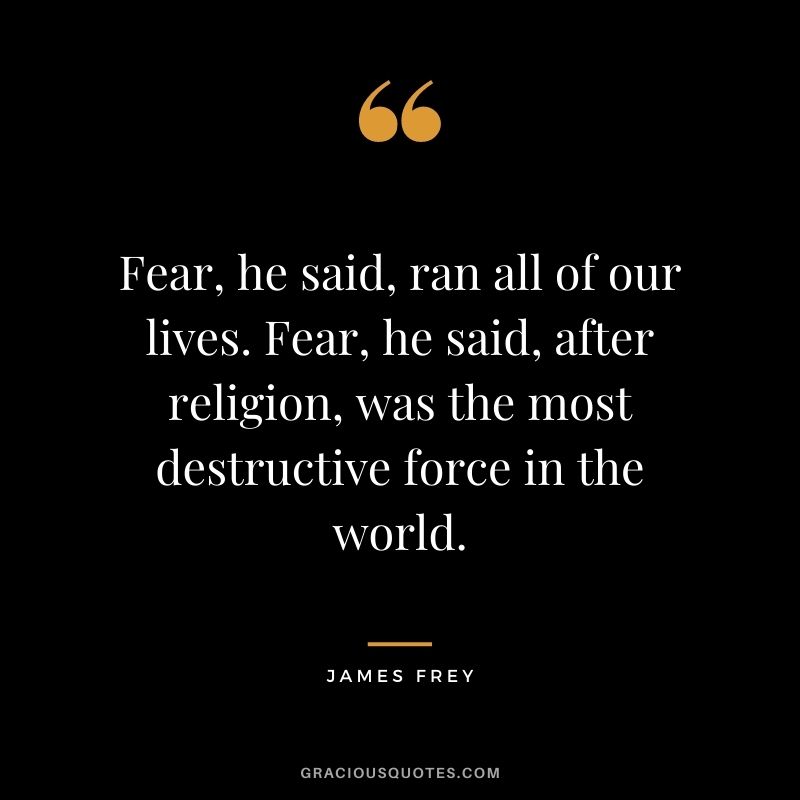 Fear, he said, ran all of our lives. Fear, he said, after religion, was the most destructive force in the world.
