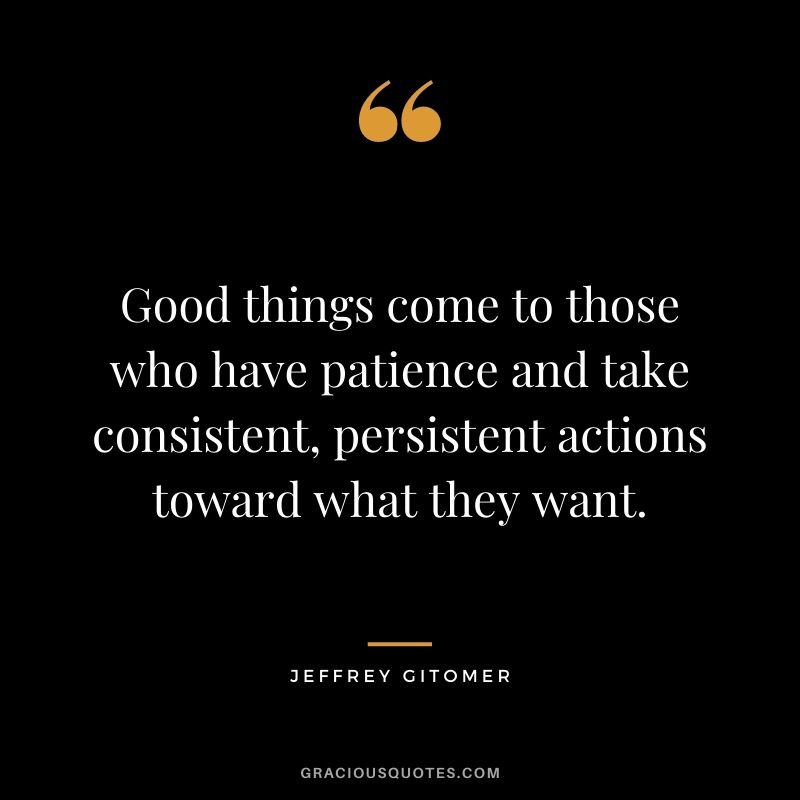 Good things come to those who have patience and take consistent, persistent actions toward what they want.