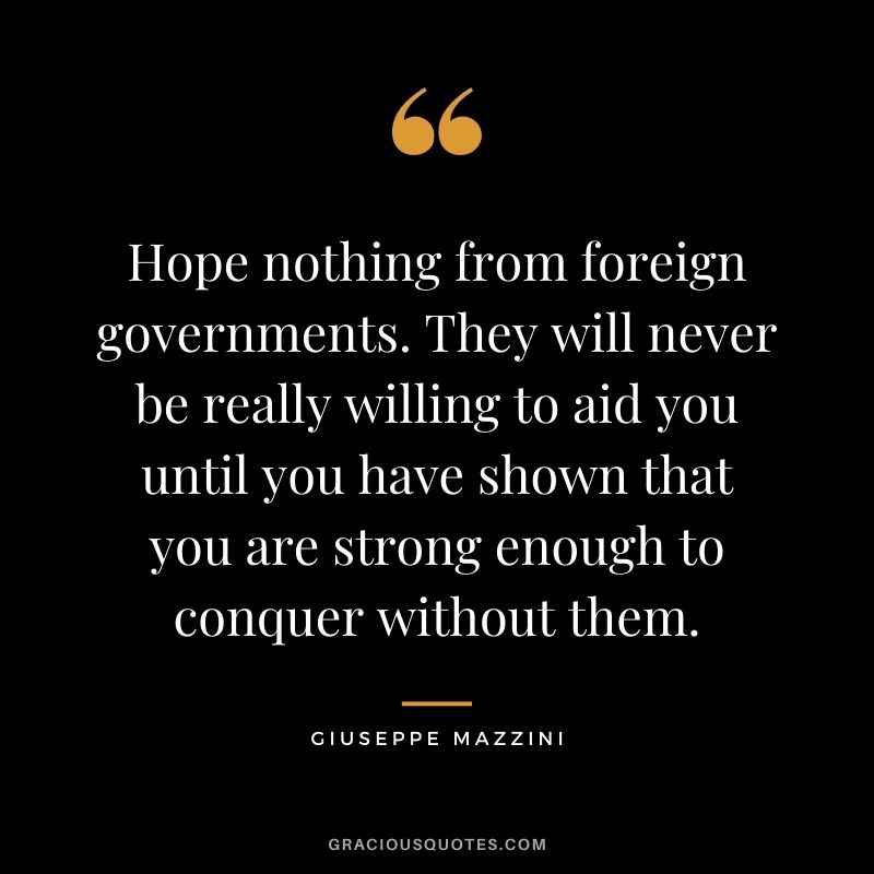Hope nothing from foreign governments. They will never be really willing to aid you until you have shown that you are strong enough to conquer without them.