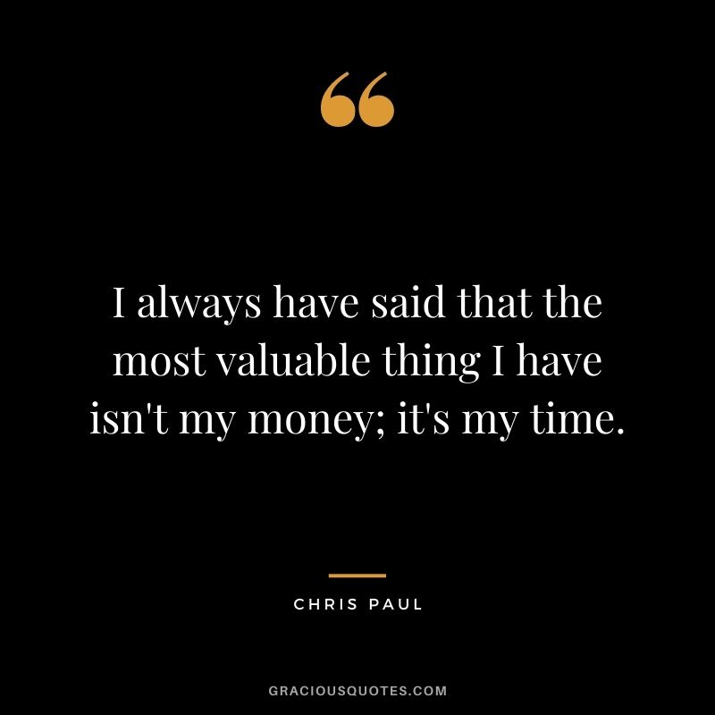 I always have said that the most valuable thing I have isn't my money; it's my time.