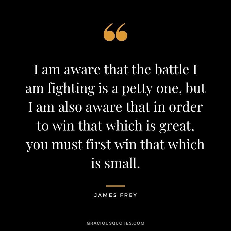 I am aware that the battle I am fighting is a petty one, but I am also aware that in order to win that which is great, you must first win that which is small.