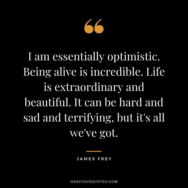 I am essentially optimistic. Being alive is incredible. Life is extraordinary and beautiful. It can be hard and sad and terrifying, but it's all we've got.