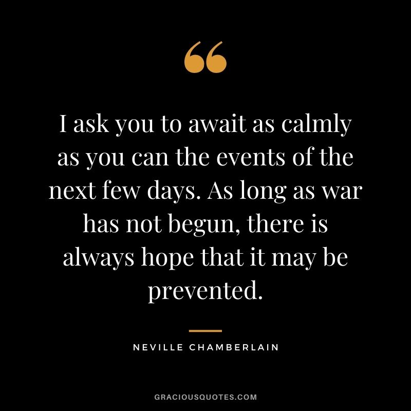 I ask you to await as calmly as you can the events of the next few days. As long as war has not begun, there is always hope that it may be prevented.