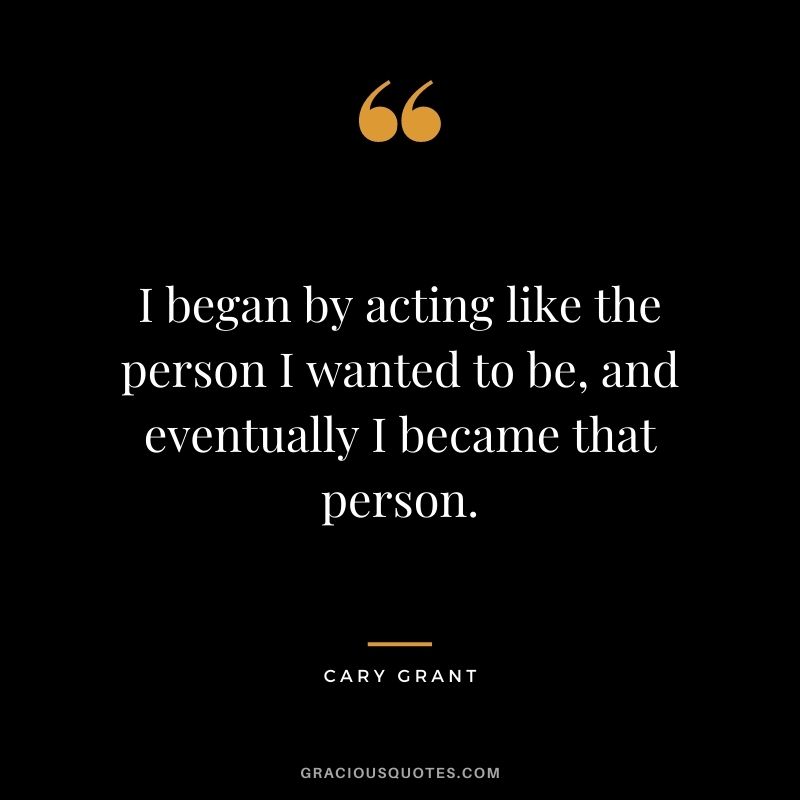 I began by acting like the person I wanted to be, and eventually I became that person.