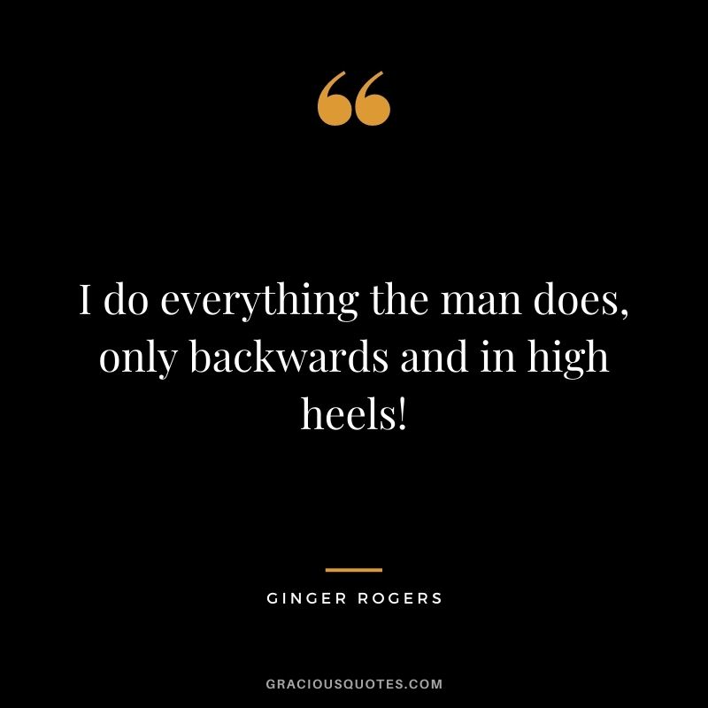 I do everything the man does, only backwards and in high heels!