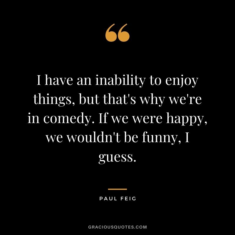 I have an inability to enjoy things, but that's why we're in comedy. If we were happy, we wouldn't be funny, I guess.