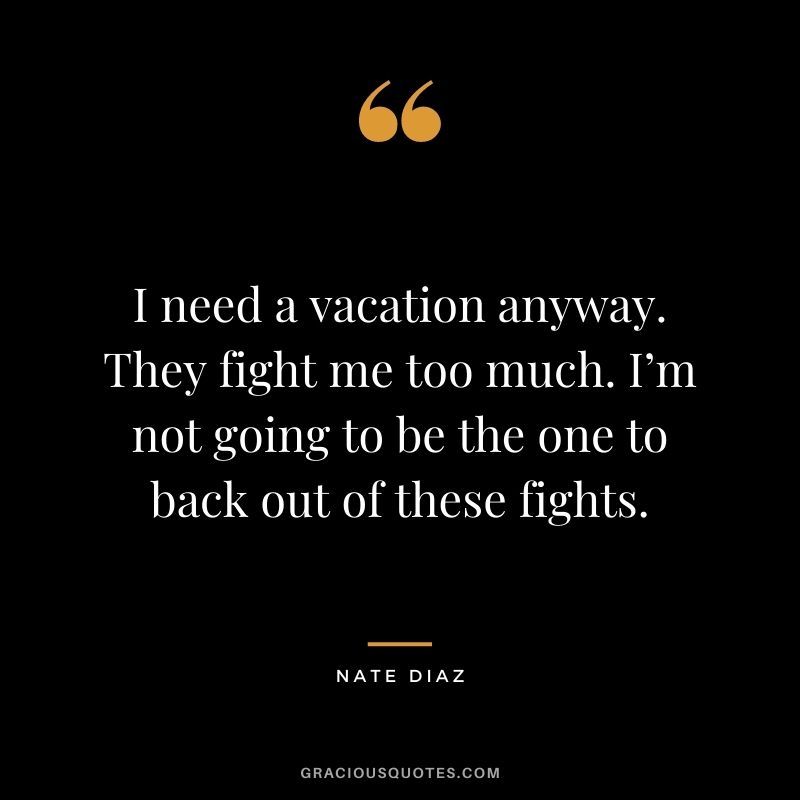 I need a vacation anyway. They fight me too much. I’m not going to be the one to back out of these fights.