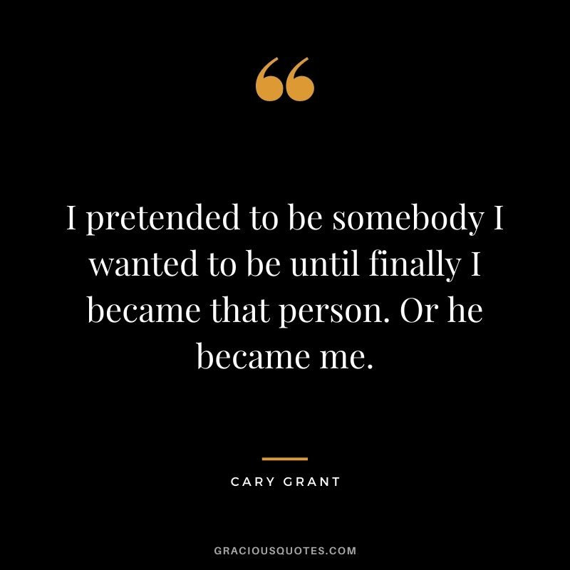 I pretended to be somebody I wanted to be until finally I became that person. Or he became me.