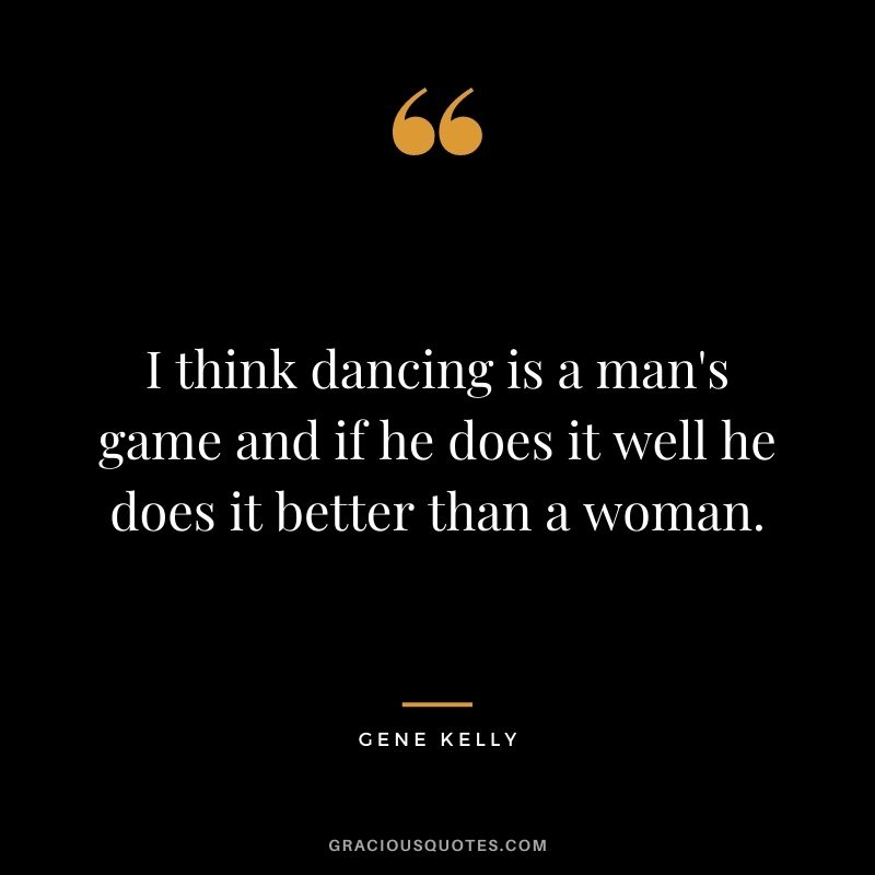 I think dancing is a man's game and if he does it well he does it better than a woman.