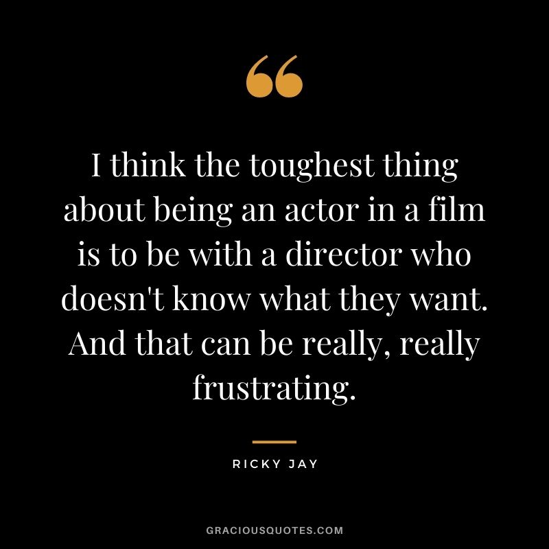 I think the toughest thing about being an actor in a film is to be with a director who doesn't know what they want. And that can be really, really frustrating.