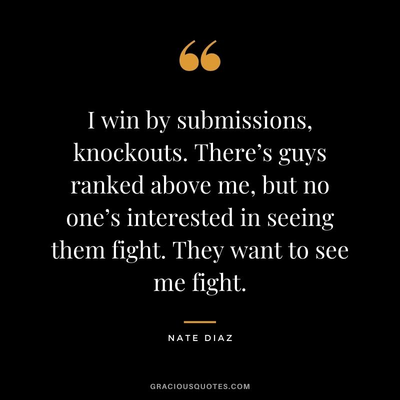 I win by submissions, knockouts. There’s guys ranked above me, but no one’s interested in seeing them fight. They want to see me fight.