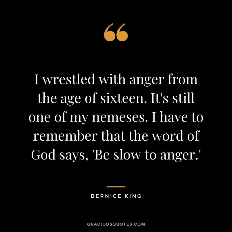 I wrestled with anger from the age of sixteen. It's still one of my nemeses. I have to remember that the word of God says, 'Be slow to anger.'
