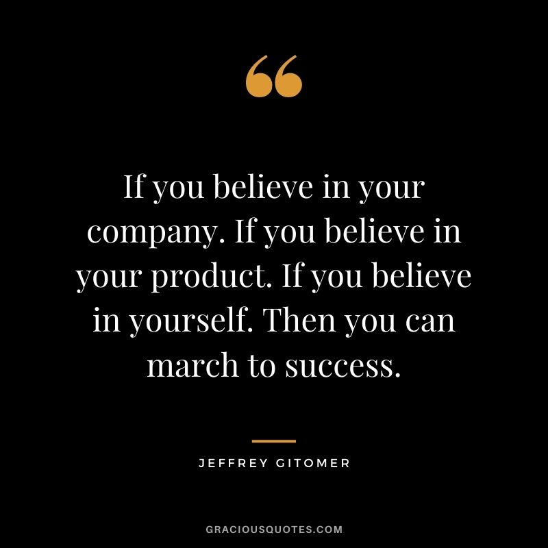 If you believe in your company. If you believe in your product. If you believe in yourself. Then you can march to success.