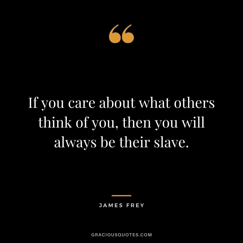 If you care about what others think of you, then you will always be their slave.