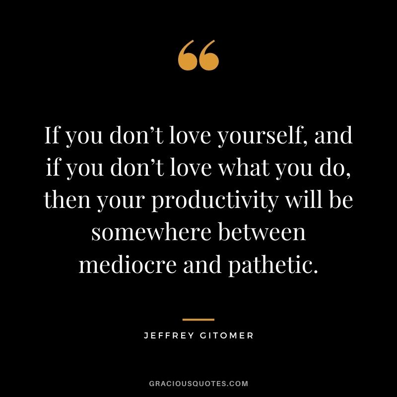 If you don’t love yourself, and if you don’t love what you do, then your productivity will be somewhere between mediocre and pathetic.