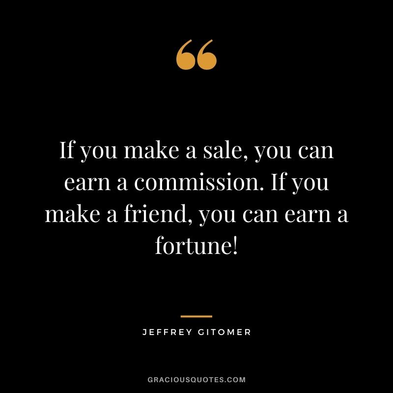 If you make a sale, you can earn a commission. If you make a friend, you can earn a fortune!